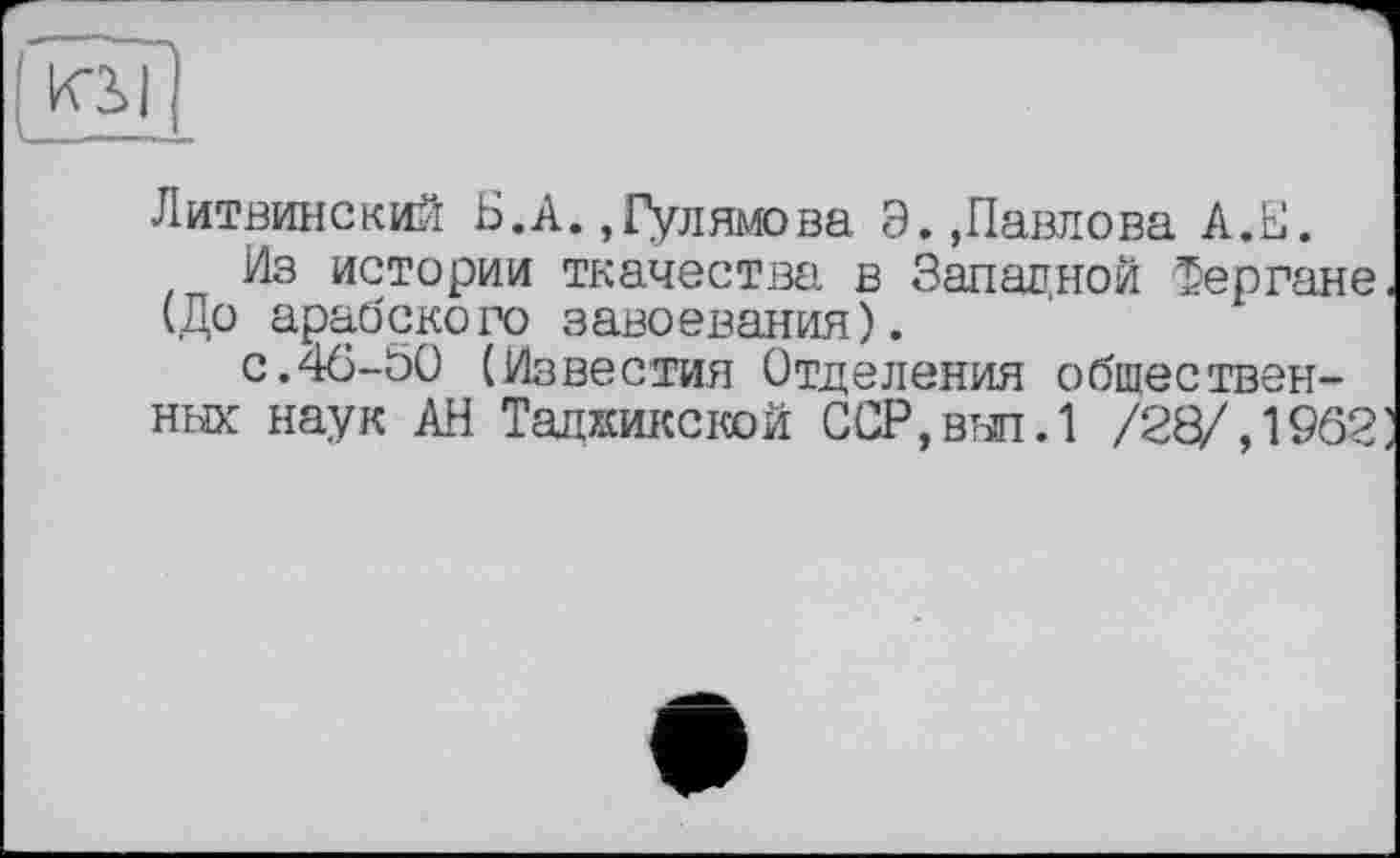 ﻿Литвинский Б.А. «Гулямова Э.,Павлова А.Е.
Из истории ткачества в Западной Фергане (До арабского завоевания).
с.46-50 (Известия Отделения общественных наук АН Таджикской ССР,выл.1 /28/,1962